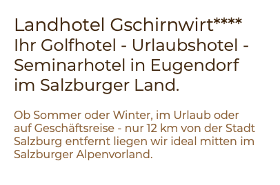 Landhotel Gschirnwirt**** Ihr Golfhotel - Urlaubshotel - Seminarhotel in Eugendorf im Salzburger Land. Ob Sommer oder Winter, im Urlaub oder auf Geschäftsreise - nur 12 km von der Stadt Salzburg entfernt liegen wir ideal mitten im Salzburger Alpenvorland.