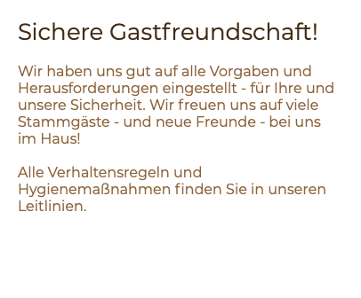Sichere Gastfreundschaft! Wir haben uns gut auf alle Vorgaben und Herausforderungen eingestellt - für Ihre und unsere Sicherheit. Wir freuen uns auf viele Stammgäste - und neue Freunde - bei uns im Haus! Alle Verhaltensregeln und Hygienemaßnahmen finden Sie in unseren Leitlinien.